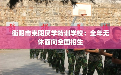 衡阳市耒阳厌学特训学校：全年无休面向全国招生