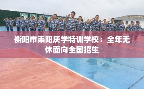 衡阳市耒阳厌学特训学校：全年无休面向全国招生