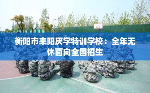 衡阳市耒阳厌学特训学校：全年无休面向全国招生