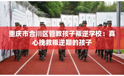 重庆市合川区管教孩子叛逆学校：真心挽救叛逆期的孩子