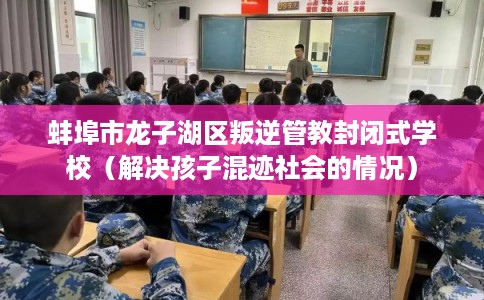 蚌埠市龙子湖区叛逆管教封闭式学校（解决孩子混迹社会的情况）