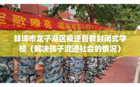 蚌埠市龙子湖区叛逆管教封闭式学校（解决孩子混迹社会的情况）