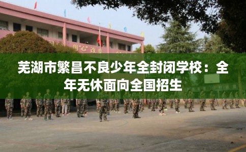 芜湖市繁昌不良少年全封闭学校：全年无休面向全国招生