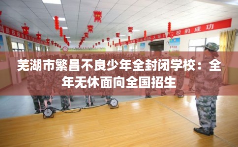 芜湖市繁昌不良少年全封闭学校：全年无休面向全国招生