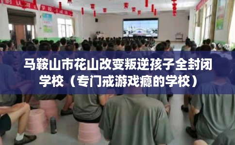 马鞍山市花山改变叛逆孩子全封闭学校（专门戒游戏瘾的学校）