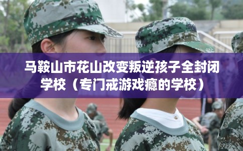 马鞍山市花山改变叛逆孩子全封闭学校（专门戒游戏瘾的学校）