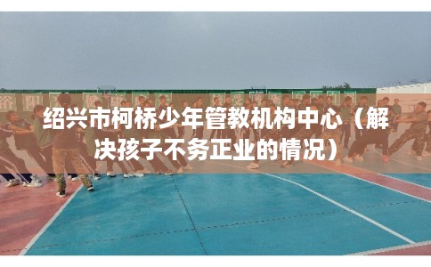 绍兴市柯桥少年管教机构中心（解决孩子不务正业的情况）