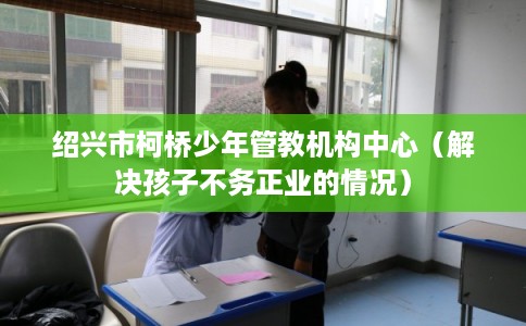 绍兴市柯桥少年管教机构中心（解决孩子不务正业的情况）