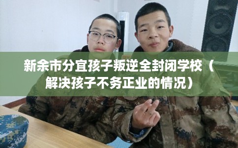 新余市分宜孩子叛逆全封闭学校（解决孩子不务正业的情况）