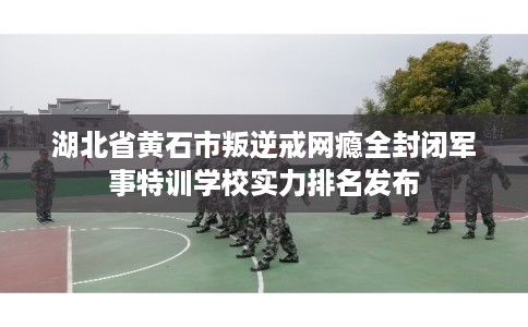 湖北省黄石市叛逆戒网瘾全封闭军事特训学校实力排名发布 湖北省黄石市叛逆戒网瘾全封闭军事特训学校实力排名发布