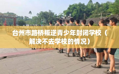 台州市路桥叛逆青少年封闭学校(解决不去学校的情况) 台州市路桥叛逆青少年封闭学校(解决不去学校的情况)