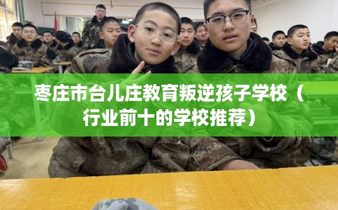 枣庄市台儿庄教育叛逆孩子学校(行业前十的学校推荐) 枣庄市台儿庄教育叛逆孩子学校(行业前十的学校推荐)
