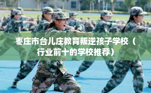 枣庄市台儿庄教育叛逆孩子学校(行业前十的学校推荐) 枣庄市台儿庄教育叛逆孩子学校(行业前十的学校推荐)