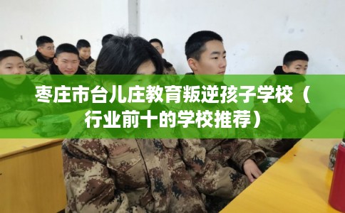 枣庄市台儿庄教育叛逆孩子学校(行业前十的学校推荐) 枣庄市台儿庄教育叛逆孩子学校(行业前十的学校推荐)