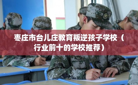 枣庄市台儿庄教育叛逆孩子学校(行业前十的学校推荐) 枣庄市台儿庄教育叛逆孩子学校(行业前十的学校推荐)