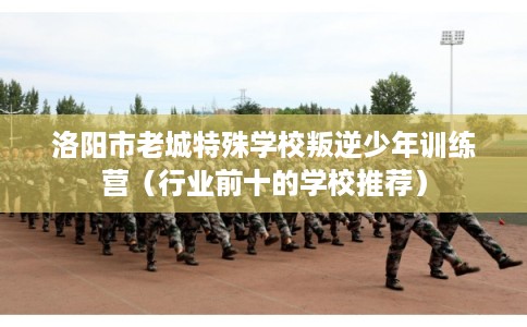 洛阳市老城特殊学校叛逆少年训练营（行业前十的学校推荐）