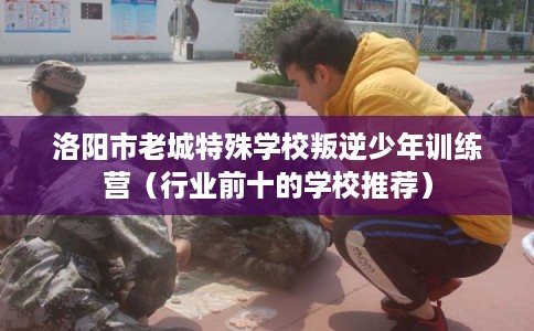 洛阳市老城特殊学校叛逆少年训练营（行业前十的学校推荐）