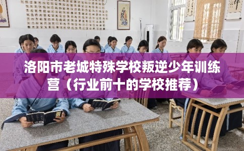 洛阳市老城特殊学校叛逆少年训练营（行业前十的学校推荐）