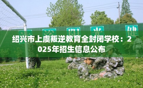 绍兴市上虞叛逆教育全封闭学校：2025年招生信息公布