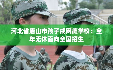 河北省唐山市孩子戒网瘾学校：全年无休面向全国招生