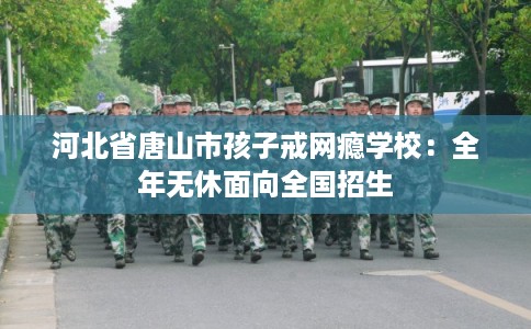 河北省唐山市孩子戒网瘾学校：全年无休面向全国招生