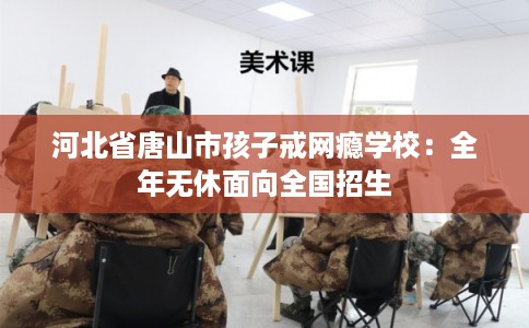 河北省唐山市孩子戒网瘾学校：全年无休面向全国招生