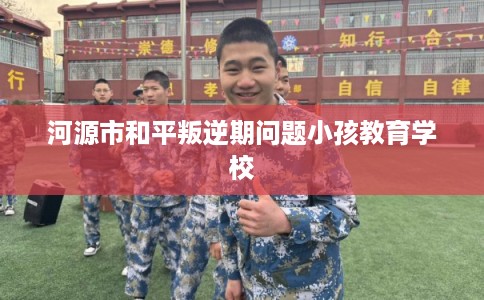 河源市和平叛逆期问题小孩教育学校 河源市和平叛逆期问题小孩教育学校