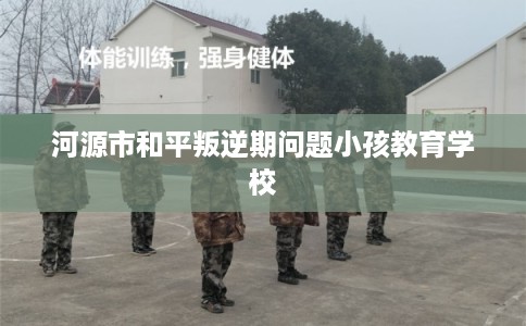 河源市和平叛逆期问题小孩教育学校 河源市和平叛逆期问题小孩教育学校