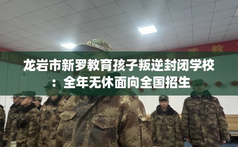 龙岩市新罗教育孩子叛逆封闭学校：全年无休面向全国招生