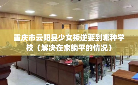 重庆市云阳县少女叛逆要到哪种学校(解决在家躺平的情况) 重庆市云阳县少女叛逆要到哪种学校(解决在家躺平的情况)