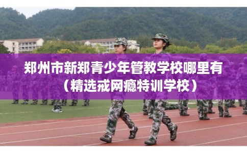 郑州市新郑青少年管教学校哪里有(精选戒网瘾特训学校) 郑州市新郑青少年管教学校哪里有(精选戒网瘾特训学校)