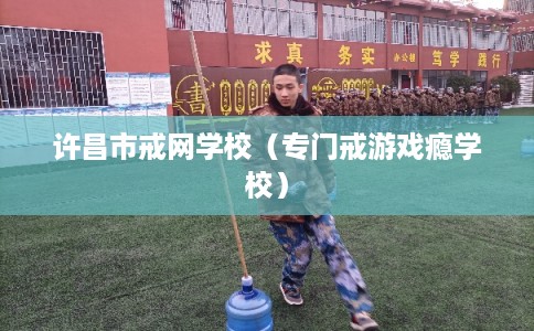许昌市戒网学校(专门戒游戏瘾学校) 许昌市戒网学校(专门戒游戏瘾学校)