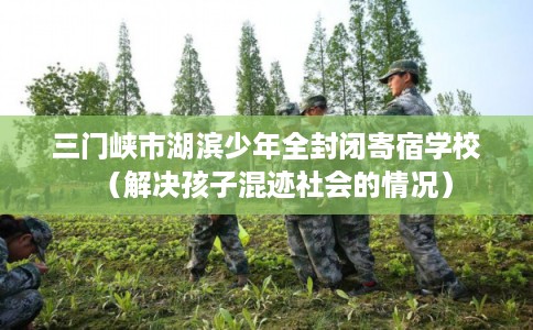 三门峡市湖滨少年全封闭寄宿学校(解决孩子混迹社会的情况) 三门峡市湖滨少年全封闭寄宿学校(解决孩子混迹社会的情况)