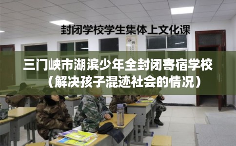 三门峡市湖滨少年全封闭寄宿学校(解决孩子混迹社会的情况) 三门峡市湖滨少年全封闭寄宿学校(解决孩子混迹社会的情况)