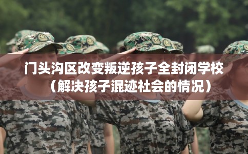 门头沟区改变叛逆孩子全封闭学校(解决孩子混迹社会的情况) 门头沟区改变叛逆孩子全封闭学校(解决孩子混迹社会的情况)