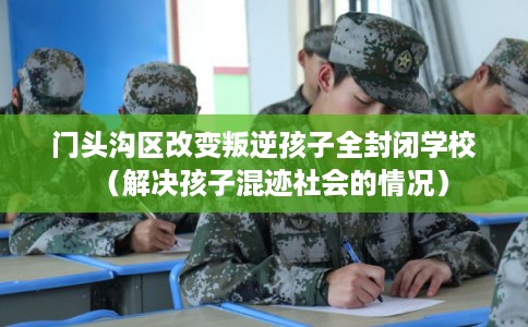 门头沟区改变叛逆孩子全封闭学校(解决孩子混迹社会的情况) 门头沟区改变叛逆孩子全封闭学校(解决孩子混迹社会的情况)