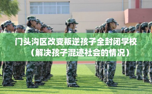 门头沟区改变叛逆孩子全封闭学校(解决孩子混迹社会的情况) 门头沟区改变叛逆孩子全封闭学校(解决孩子混迹社会的情况)