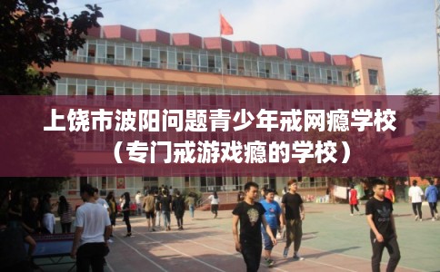 上饶市波阳问题青少年戒网瘾学校(专门戒游戏瘾的学校) 上饶市波阳问题青少年戒网瘾学校(专门戒游戏瘾的学校)