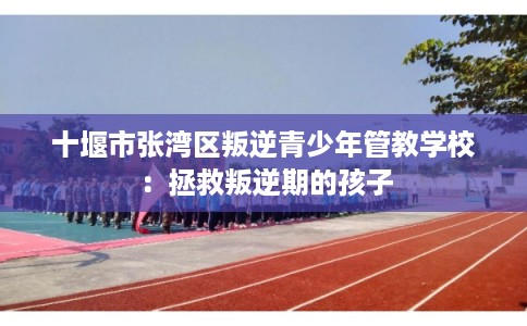十堰市张湾区叛逆青少年管教学校:拯救叛逆期的孩子 十堰市张湾区叛逆青少年管教学校:拯救叛逆期的孩子