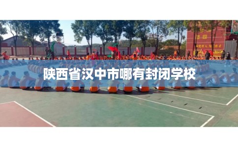 陕西省汉中市哪有封闭学校 陕西省汉中市哪有封闭学校