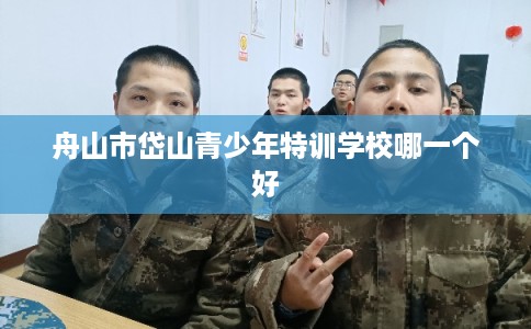 舟山市岱山青少年特训学校哪一个好