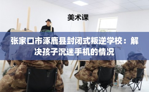 张家口市涿鹿县封闭式叛逆学校：解决孩子沉迷手机的情况