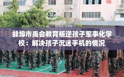 蚌埠市禹会教育叛逆孩子军事化学校:解决孩子沉迷手机的情况 蚌埠市禹会教育叛逆孩子军事化学校:解决孩子沉迷手机的情况