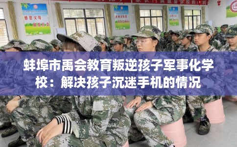 蚌埠市禹会教育叛逆孩子军事化学校:解决孩子沉迷手机的情况 蚌埠市禹会教育叛逆孩子军事化学校:解决孩子沉迷手机的情况