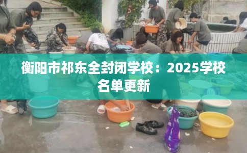 衡阳市祁东全封闭学校:2025学校名单更新 衡阳市祁东全封闭学校:2025学校名单更新