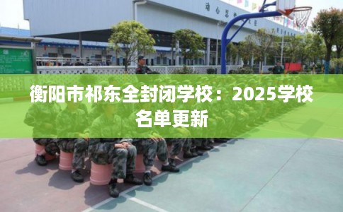 衡阳市祁东全封闭学校:2025学校名单更新 衡阳市祁东全封闭学校:2025学校名单更新