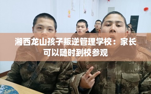 湘西龙山孩子叛逆管理学校：家长可以随时到校参观