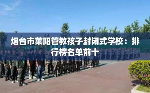 烟台市莱阳管教孩子封闭式学校：排行榜名单前十