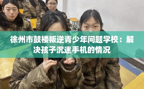 徐州市鼓楼叛逆青少年问题学校:解决孩子沉迷手机的情况 徐州市鼓楼叛逆青少年问题学校:解决孩子沉迷手机的情况