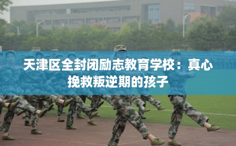 天津区全封闭励志教育学校:真心挽救叛逆期的孩子 天津区全封闭励志教育学校:真心挽救叛逆期的孩子